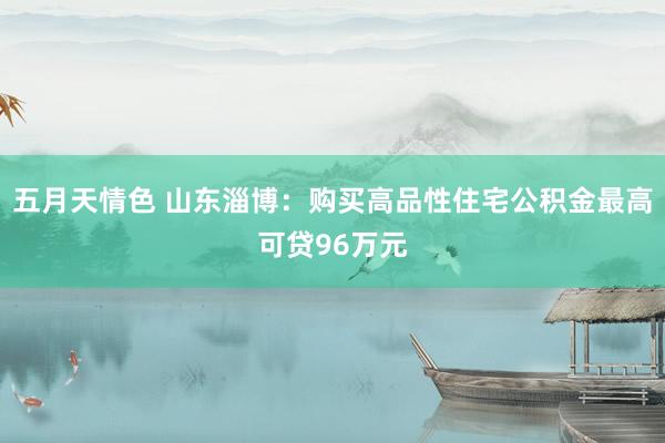 五月天情色 山东淄博：购买高品性住宅公积金最高可贷96万元