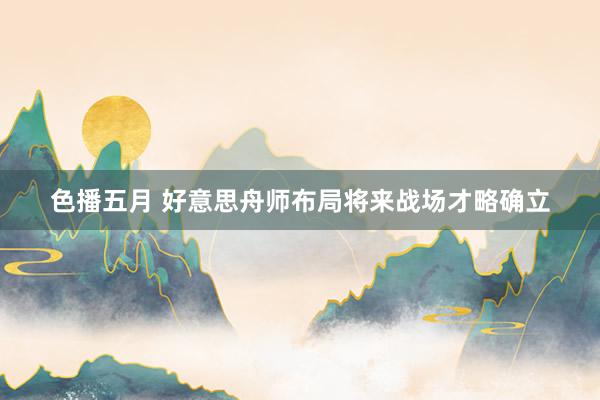 色播五月 好意思舟师布局将来战场才略确立