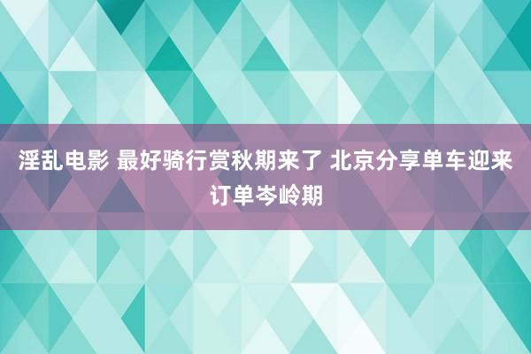 淫乱电影 最好骑行赏秋期来了 北京分享单车迎来订单岑岭期