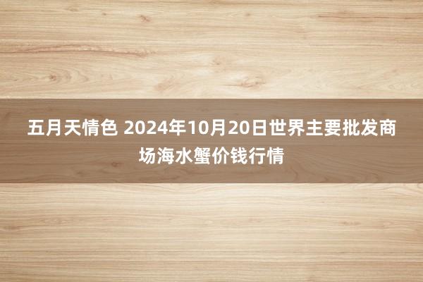 五月天情色 2024年10月20日世界主要批发商场海水蟹价钱行情