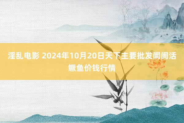 淫乱电影 2024年10月20日天下主要批发阛阓活鳜鱼价钱行情