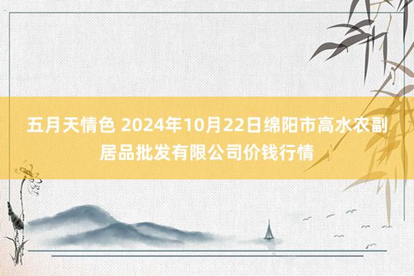 五月天情色 2024年10月22日绵阳市高水农副居品批发有限公司价钱行情