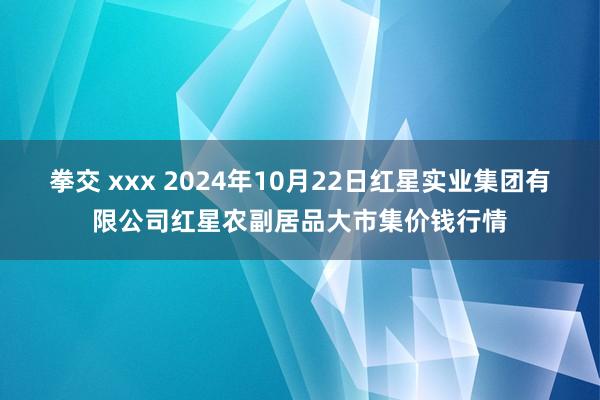 拳交 xxx 2024年10月22日红星实业集团有限公司红星农副居品大市集价钱行情