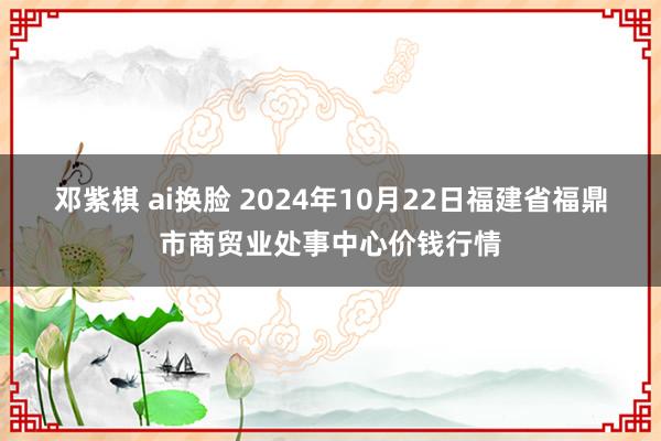 邓紫棋 ai换脸 2024年10月22日福建省福鼎市商贸业处事中心价钱行情