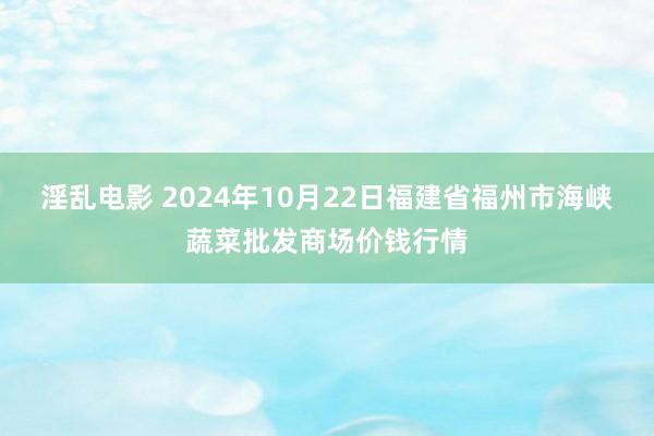 淫乱电影 2024年10月22日福建省福州市海峡蔬菜批发商场价钱行情