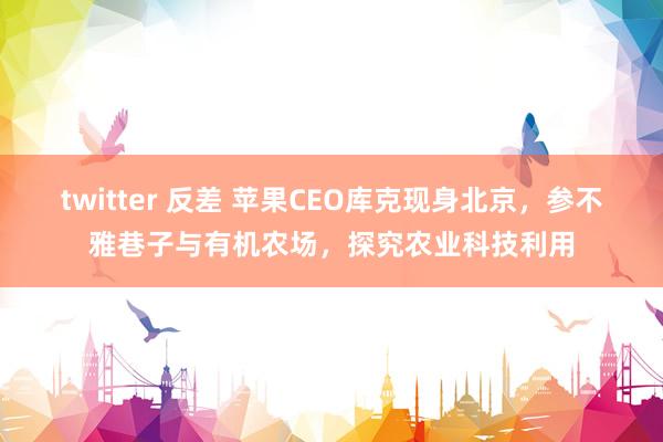 twitter 反差 苹果CEO库克现身北京，参不雅巷子与有机农场，探究农业科技利用