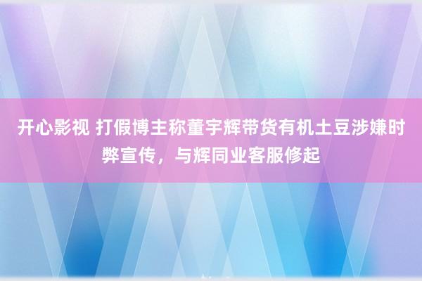 开心影视 打假博主称董宇辉带货有机土豆涉嫌时弊宣传，与辉同业客服修起