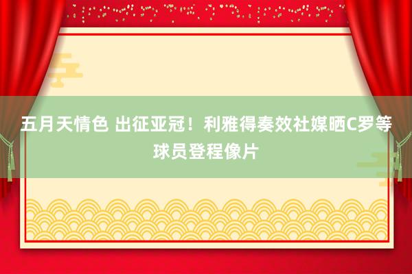 五月天情色 出征亚冠！利雅得奏效社媒晒C罗等球员登程像片