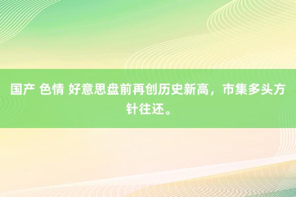 国产 色情 好意思盘前再创历史新高，市集多头方针往还。