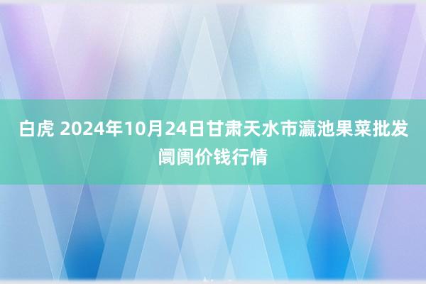 白虎 2024年10月24日甘肃天水市瀛池果菜批发阛阓价钱行情