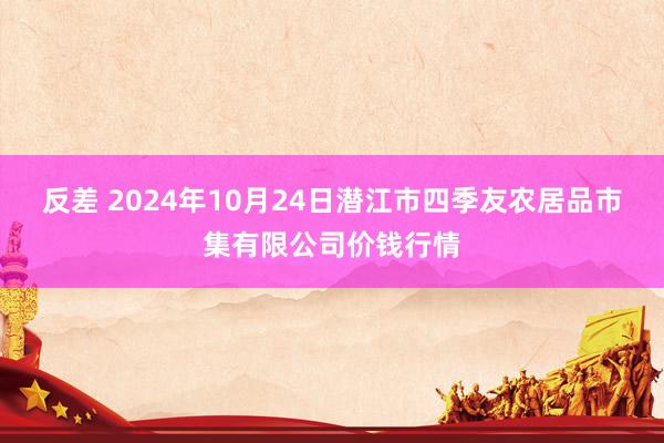 反差 2024年10月24日潜江市四季友农居品市集有限公司价钱行情