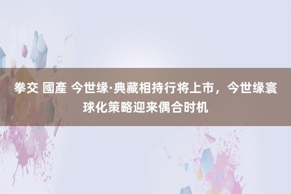 拳交 國產 今世缘·典藏相持行将上市，今世缘寰球化策略迎来偶合时机