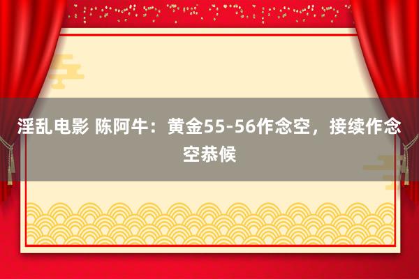 淫乱电影 陈阿牛：黄金55-56作念空，接续作念空恭候