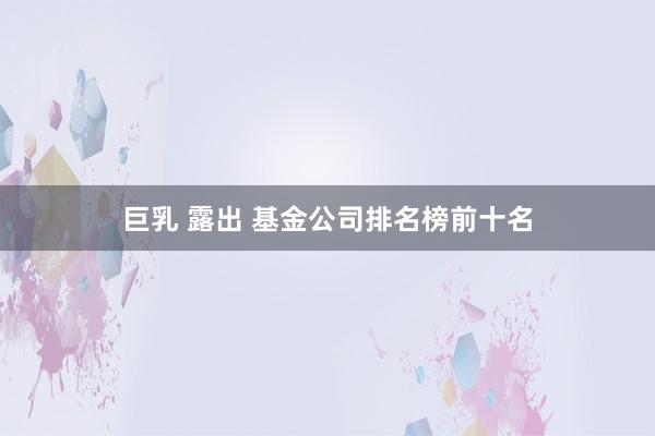 巨乳 露出 基金公司排名榜前十名