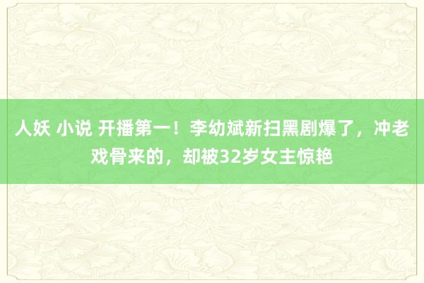 人妖 小说 开播第一！李幼斌新扫黑剧爆了，冲老戏骨来的，却被32岁女主惊艳