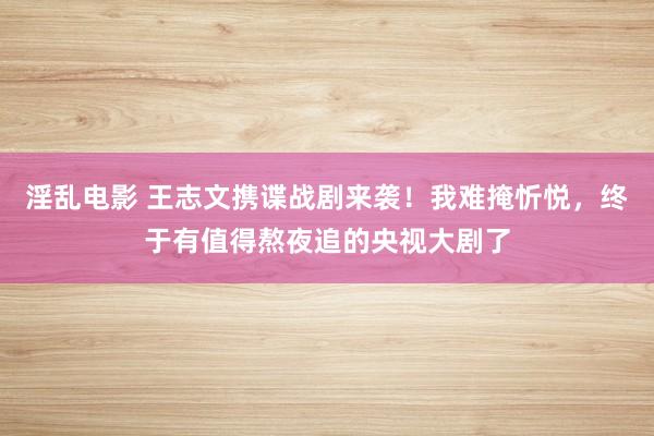 淫乱电影 王志文携谍战剧来袭！我难掩忻悦，终于有值得熬夜追的央视大剧了