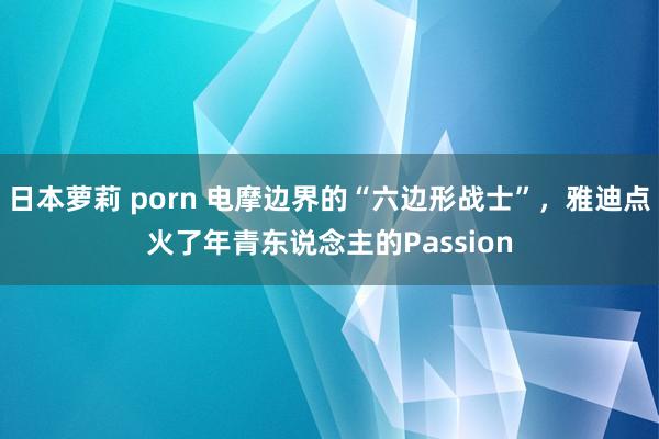 日本萝莉 porn 电摩边界的“六边形战士”，雅迪点火了年青东说念主的Passion