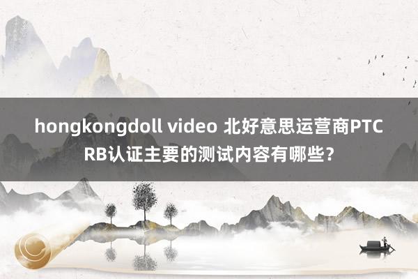 hongkongdoll video 北好意思运营商PTCRB认证主要的测试内容有哪些？