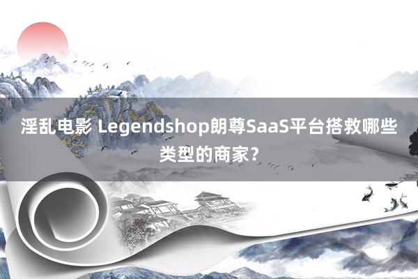 淫乱电影 Legendshop朗尊SaaS平台搭救哪些类型的商家？