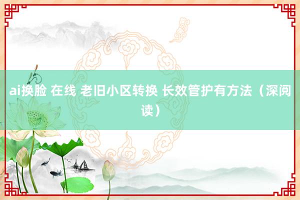 ai换脸 在线 老旧小区转换 长效管护有方法（深阅读）