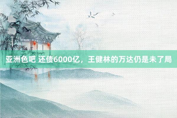 亚洲色吧 还债6000亿，王健林的万达仍是未了局