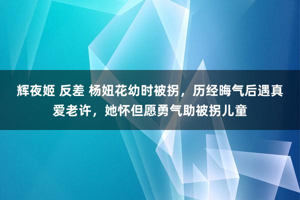 辉夜姬 反差 杨妞花幼时被拐，历经晦气后遇真爱老许，她怀但愿勇气助被拐儿童