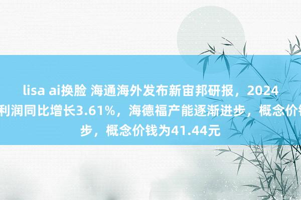 lisa ai换脸 海通海外发布新宙邦研报，2024Q3扣非后净利润同比增长3.61%，海德福产能逐渐进步，概念价钱为41.44元