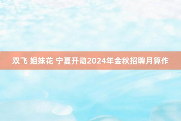 双飞 姐妹花 宁夏开动2024年金秋招聘月算作