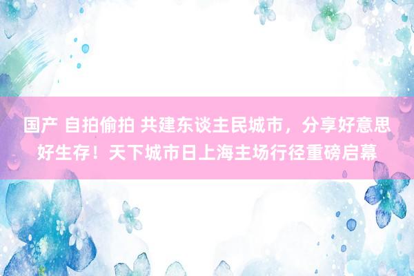 国产 自拍偷拍 共建东谈主民城市，分享好意思好生存！天下城市日上海主场行径重磅启幕