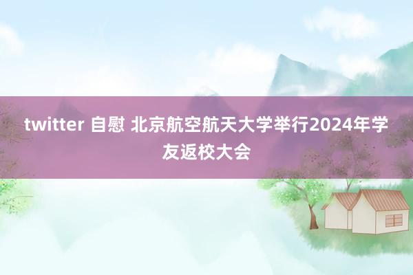 twitter 自慰 北京航空航天大学举行2024年学友返校大会