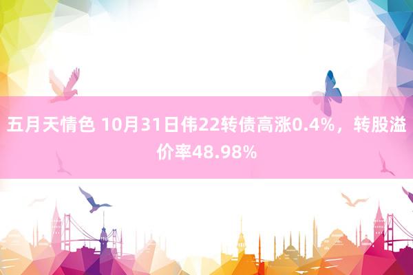 五月天情色 10月31日伟22转债高涨0.4%，转股溢价率48.98%