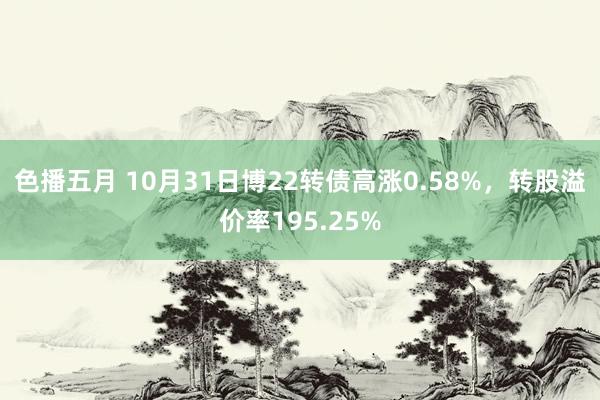 色播五月 10月31日博22转债高涨0.58%，转股溢价率195.25%