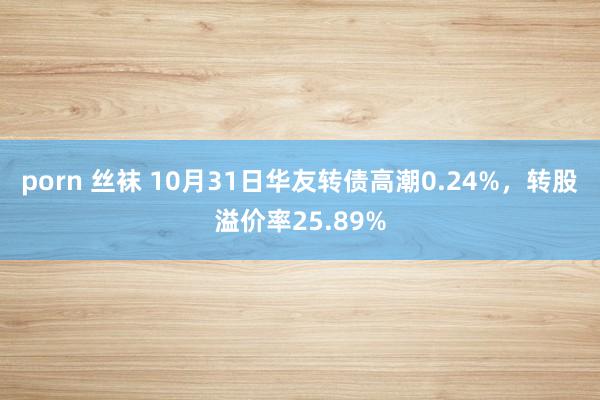 porn 丝袜 10月31日华友转债高潮0.24%，转股溢价率25.89%