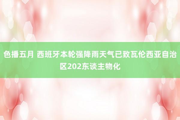 色播五月 西班牙本轮强降雨天气已致瓦伦西亚自治区202东谈主物化