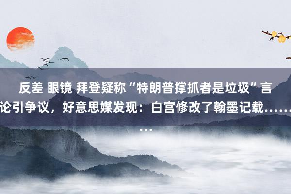 反差 眼镜 拜登疑称“特朗普撑抓者是垃圾”言论引争议，好意思媒发现：白宫修改了翰墨记载……