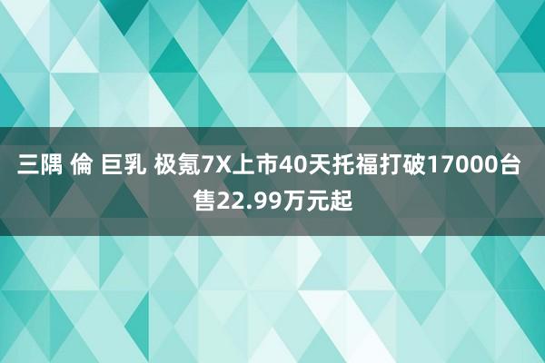 三隅 倫 巨乳 极氪7X上市40天托福打破17000台 售22.99万元起