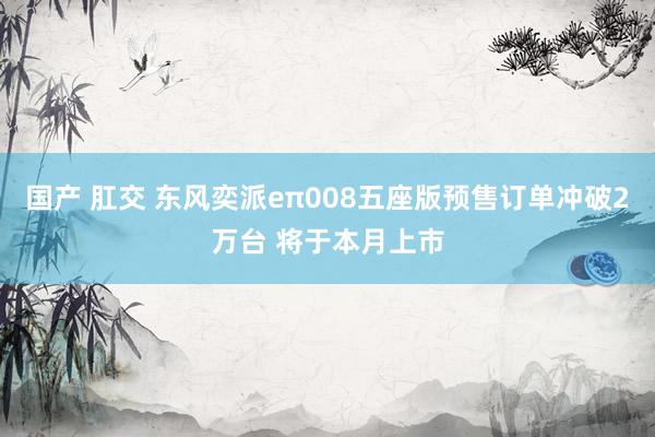 国产 肛交 东风奕派eπ008五座版预售订单冲破2万台 将于本月上市