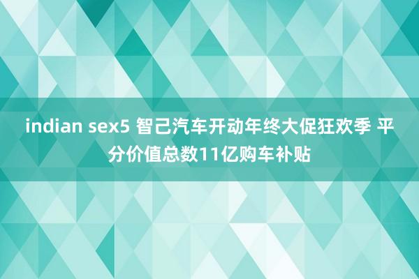 indian sex5 智己汽车开动年终大促狂欢季 平分价值总数11亿购车补贴