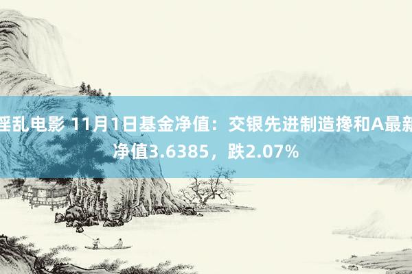 淫乱电影 11月1日基金净值：交银先进制造搀和A最新净值3.6385，跌2.07%