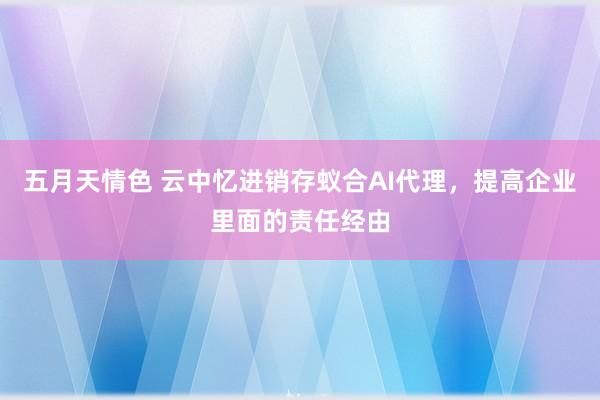 五月天情色 云中忆进销存蚁合AI代理，提高企业里面的责任经由