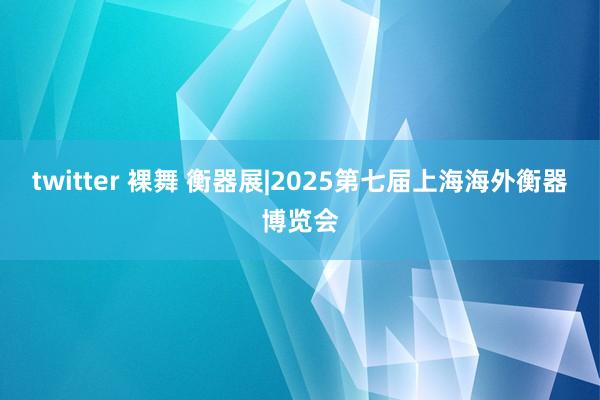 twitter 裸舞 衡器展|2025第七届上海海外衡器博览会