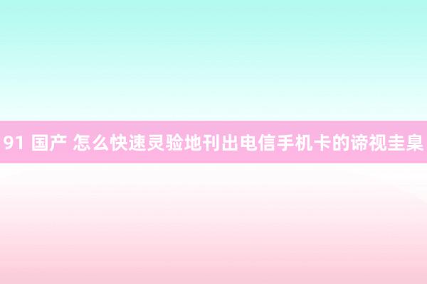 91 国产 怎么快速灵验地刊出电信手机卡的谛视圭臬