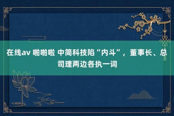 在线av 啪啪啦 中简科技陷“内斗”，董事长、总司理两边各执一词