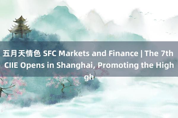 五月天情色 SFC Markets and Finance | The 7th CIIE Opens in Shanghai， Promoting the High