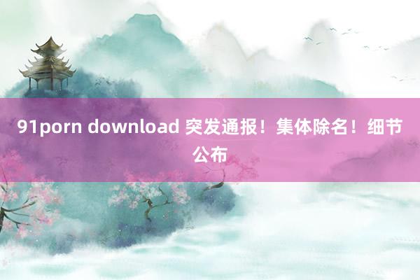 91porn download 突发通报！集体除名！细节公布