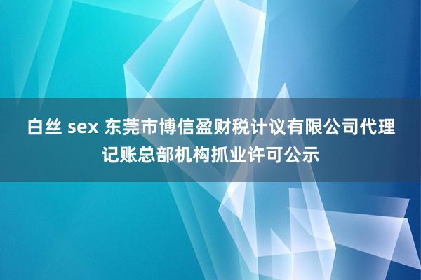 白丝 sex 东莞市博信盈财税计议有限公司代理记账总部机构抓业许可公示