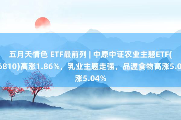 五月天情色 ETF最前列 | 中原中证农业主题ETF(516810)高涨1.86%，乳业主题走强，品渥食物高涨5.04%