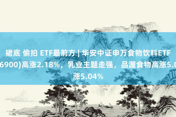 裙底 偷拍 ETF最前方 | 华安中证申万食物饮料ETF(516900)高涨2.18%，乳业主题走强，品渥食物高涨5.04%