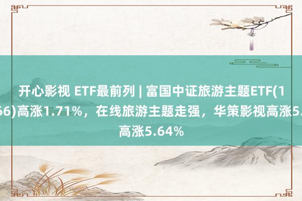 开心影视 ETF最前列 | 富国中证旅游主题ETF(159766)高涨1.71%，在线旅游主题走强，华策影视高涨5.64%