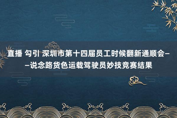 直播 勾引 深圳市第十四届员工时候翻新通顺会——说念路货色运载驾驶员妙技竞赛结果